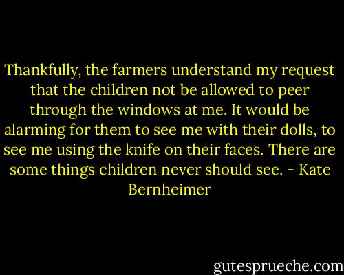 Thankfully, the farmers understand my request that the children not be allowed to peer through the windows at me.<br />It would be alarming for them to see me with their dolls, to see me using the knife on their faces. There are some things children never should see. - Kate Bernheimer
