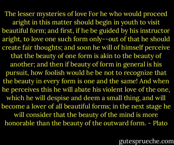 The lesser mysteries of love<br />For he who would proceed aright in this matter should begin in youth to visit beautiful form; and first, if he be guided by his instructor aright, to love one such form only--out of that he should create fair thoughts; and soon he will of himself perceive that the beauty of one form is akin to the beauty of another; and then if beauty of form in general is his pursuit, how foolish would he be not to recognize that the beauty in every form is one and the same! And when he perceives this he will abate his violent love of the one, which he will despise and deem a small thing, and will become a lover of all beautiful forms; in the next stage he will consider that the beauty of the mind is more honorable than the beauty of the outward form. - Plato