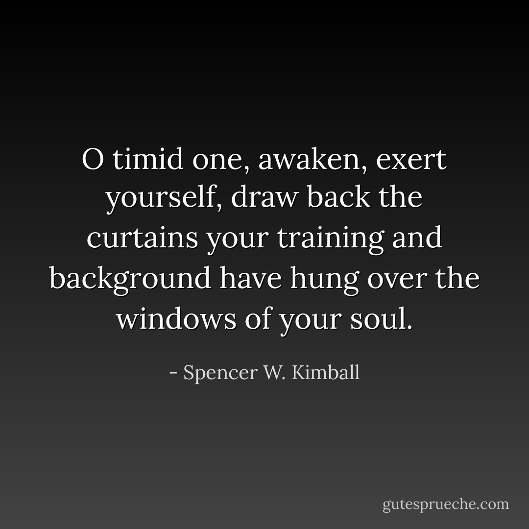 O timid one, awaken, exert yourself, draw back the curtains your training and background have hung over the windows of your soul. - Spencer W. Kimball