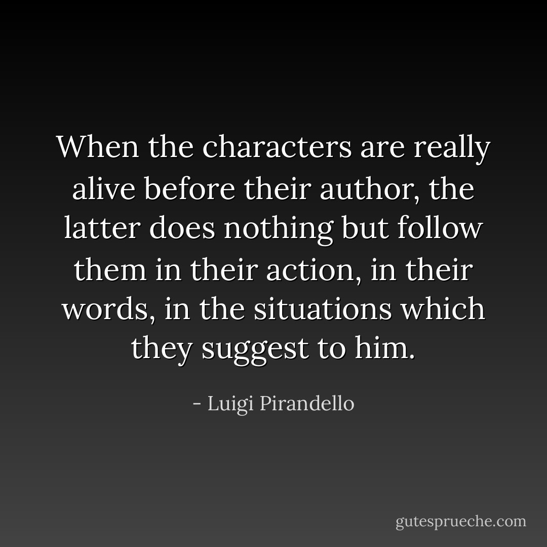 When the characters are really alive before their author, the latter does nothing but follow them in their action, in their words, in the situations which they suggest to him. - Luigi Pirandello