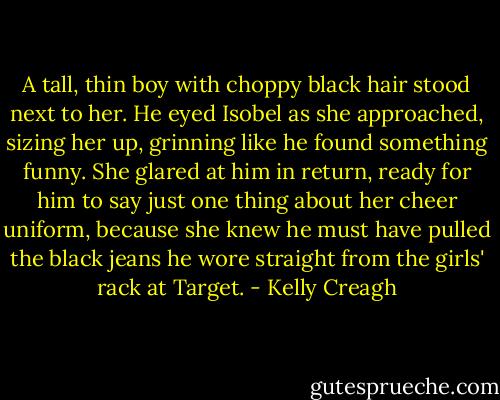 A tall, thin boy with choppy black hair stood next to her. He eyed Isobel as she approached, sizing her up, grinning like he found something funny. She glared at him in return, ready for him to say just one thing about her cheer uniform, because she knew he must have pulled the black jeans he wore straight from the girls' rack at Target. - Kelly Creagh