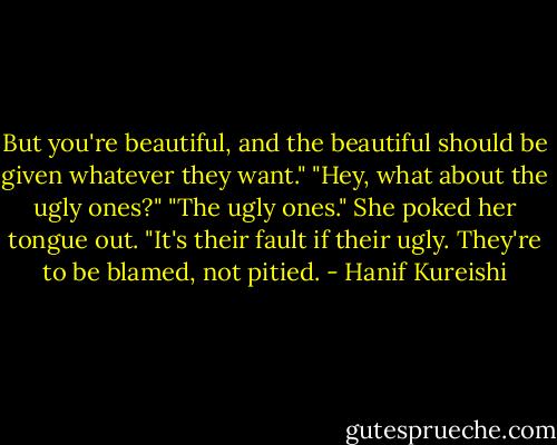 But you're beautiful, and the beautiful should be given whatever they want."<br />"Hey, what about the ugly ones?"<br />"The ugly ones." She poked her tongue out. "It's their fault if their ugly. They're to be blamed, not pitied. - Hanif Kureishi