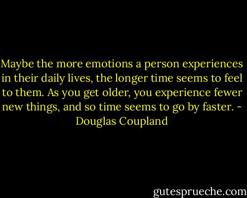 Maybe the more emotions a person experiences in their daily lives, the longer time seems to feel to them. As you get older, you experience fewer new things, and so time seems to go by faster. - Douglas Coupland