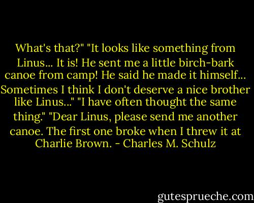 What's that?"<br />"It looks like something from Linus... It is! He sent me a little birch-bark canoe from camp! He said he made it himself... Sometimes I think I don't deserve a nice brother like Linus..."<br />"I have often thought the same thing."<br />"Dear Linus, please send me another canoe. The first one broke when I threw it at Charlie Brown. - Charles M. Schulz