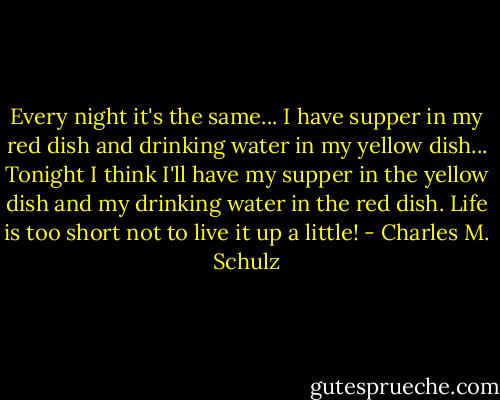Every night it's the same... I have supper in my red dish and drinking water in my yellow dish... Tonight I think I'll have my supper in the yellow dish and my drinking water in the red dish. Life is too short not to live it up a little! - Charles M. Schulz