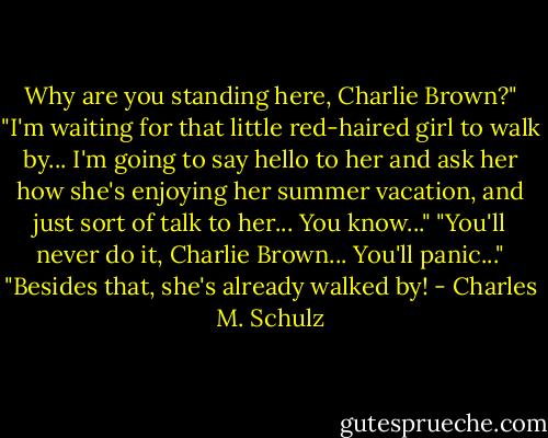 Why are you standing here, Charlie Brown?"<br />"I'm waiting for that little red-haired girl to walk by... I'm going to say hello to her and ask her how she's enjoying her summer vacation, and just sort of talk to her... You know..."<br />"You'll never do it, Charlie Brown... You'll panic..."<br />"Besides that, she's already walked by! - Charles M. Schulz