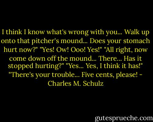 I think I know what's wrong with you... Walk up onto that pitcher's mound... Does your stomach hurt now?"<br />"Yes! Ow! Ooo! Yes!"<br />"All right, now come down off the mound... There... Has it stopped hurting?"<br />"Yes... Yes, I think it has!"<br />"There's your trouble... Five cents, please! - Charles M. Schulz