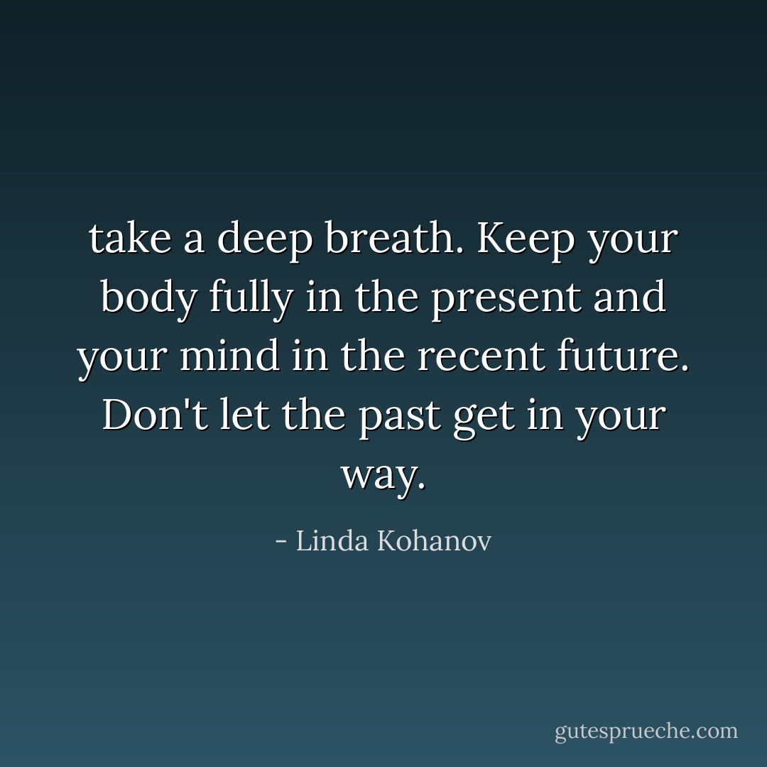 take a deep breath. Keep your body fully in the present and your mind in the recent future. Don't let the past get in your way. - Linda Kohanov