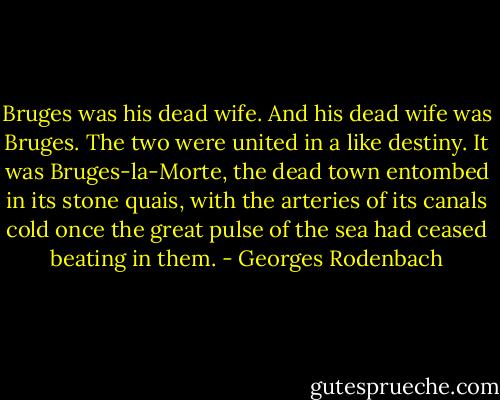 Bruges was his dead wife. And his dead wife was Bruges. The two were united in a like destiny. It was Bruges-la-Morte, the dead town entombed in its stone quais, with the arteries of its canals cold once the great pulse of the sea had ceased beating in them. - Georges Rodenbach