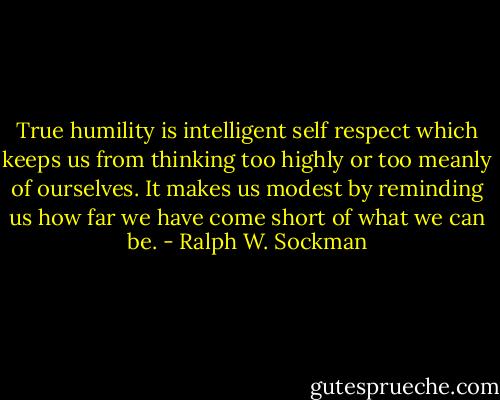 True humility is intelligent self respect which keeps us from thinking too highly or too meanly of ourselves. It makes us modest by reminding us how far we have come short of what we can be. - Ralph W. Sockman