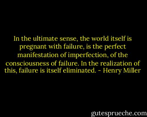 In the ultimate sense, the world itself is pregnant with failure, is the perfect manifestation of imperfection, of the consciousness of failure. In the realization of this, failure is itself eliminated. - Henry Miller