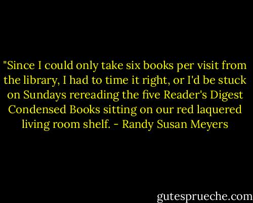 ‎"Since I could only take six books per visit from the library, I had to time it right, or I'd be stuck on Sundays rereading the five Reader's Digest Condensed Books sitting on our red laquered living room shelf. - Randy Susan Meyers