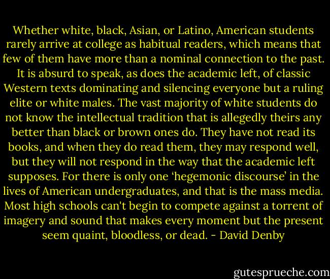 Whether white, black, Asian, or Latino, American students rarely arrive at college as habitual readers, which means that few of them have more than a nominal connection to the past. It is absurd to speak, as does the academic left, of classic Western texts dominating and silencing everyone but a ruling elite or white males. The vast majority of white students do not know the intellectual tradition that is allegedly theirs any better than black or brown ones do. They have not read its books, and when they do read them, they may respond well, but they will not respond in the way that the academic left supposes. For there is only one ‘hegemonic discourse’ in the lives of American undergraduates, and that is the mass media. Most high schools can't begin to compete against a torrent of imagery and sound that makes every moment but the present seem quaint, bloodless, or dead. - David Denby