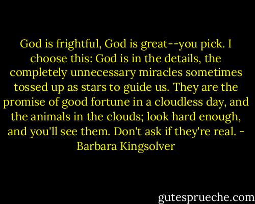 God is frightful, God is great--you pick. I choose this: God is in the details, the completely unnecessary miracles sometimes tossed up as stars to guide us. They are the promise of good fortune in a cloudless day, and the animals in the clouds; look hard enough, and you'll see them. Don't ask if they're real. - Barbara Kingsolver