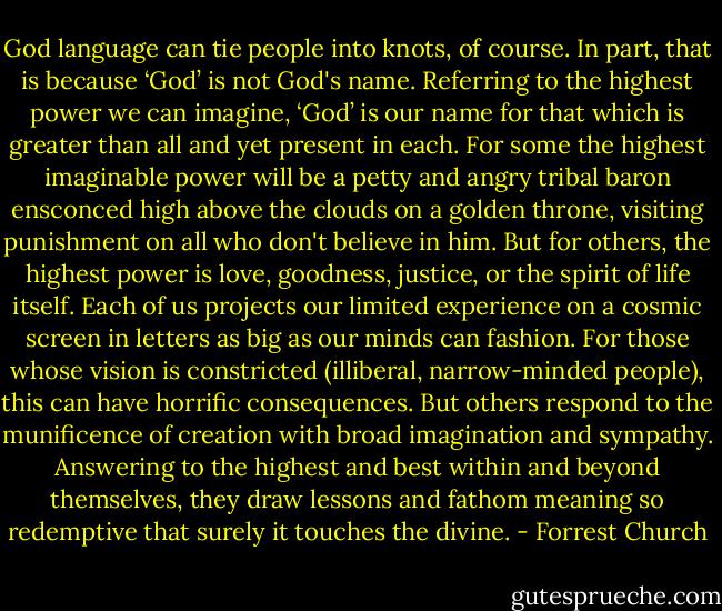 God language can tie people into knots, of course. In part, that is because ‘God’ is not God's name. Referring to the highest power we can imagine, ‘God’ is our name for that which is greater than all and yet present in each. For some the highest imaginable power will be a petty and angry tribal baron ensconced high above the clouds on a golden throne, visiting punishment on all who don't believe in him. But for others, the highest power is love, goodness, justice, or the spirit of life itself. Each of us projects our limited experience on a cosmic screen in letters as big as our minds can fashion. For those whose vision is constricted (illiberal, narrow-minded people), this can have horrific consequences. But others respond to the munificence of creation with broad imagination and sympathy. Answering to the highest and best within and beyond themselves, they draw lessons and fathom meaning so redemptive that surely it touches the divine. - Forrest Church