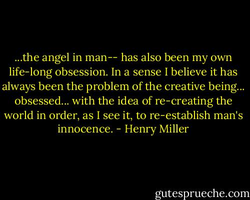 ...the angel in man-- has also been my own life-long obsession. In a sense I believe it has always been the problem of the creative being... obsessed... with the idea of re-creating the world in order, as I see it, to re-establish man's innocence. - Henry Miller