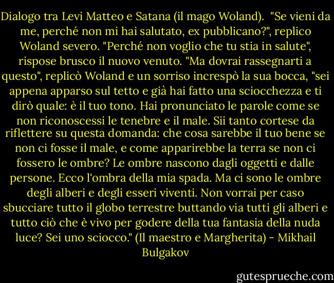 Dialogo tra Levi Matteo e Satana (il mago Woland).<br /><br />"Se vieni da me, perché non mi hai salutato, ex pubblicano?", replico Woland severo.<br />"Perché non voglio che tu stia in salute", rispose brusco il nuovo venuto.<br />"Ma dovrai rassegnarti a questo", replicò Woland e un sorriso increspò la sua bocca, "sei appena apparso sul tetto e già hai fatto una sciocchezza e ti dirò quale: è il tuo tono. Hai pronunciato le parole come se non riconoscessi le tenebre e il male. Sii tanto cortese da riflettere su questa domanda: che cosa sarebbe il tuo bene se non ci fosse il male, e come apparirebbe la terra se non ci fossero le ombre? Le ombre nascono dagli oggetti e dalle persone. Ecco l'ombra della mia spada. Ma ci sono le ombre degli alberi e degli esseri viventi. Non vorrai per caso sbucciare tutto il globo terrestre buttando via tutti gli alberi e tutto ciò che è vivo per godere della tua fantasia della nuda luce? Sei uno sciocco."<br />(Il maestro e Margherita) - Mikhail Bulgakov
