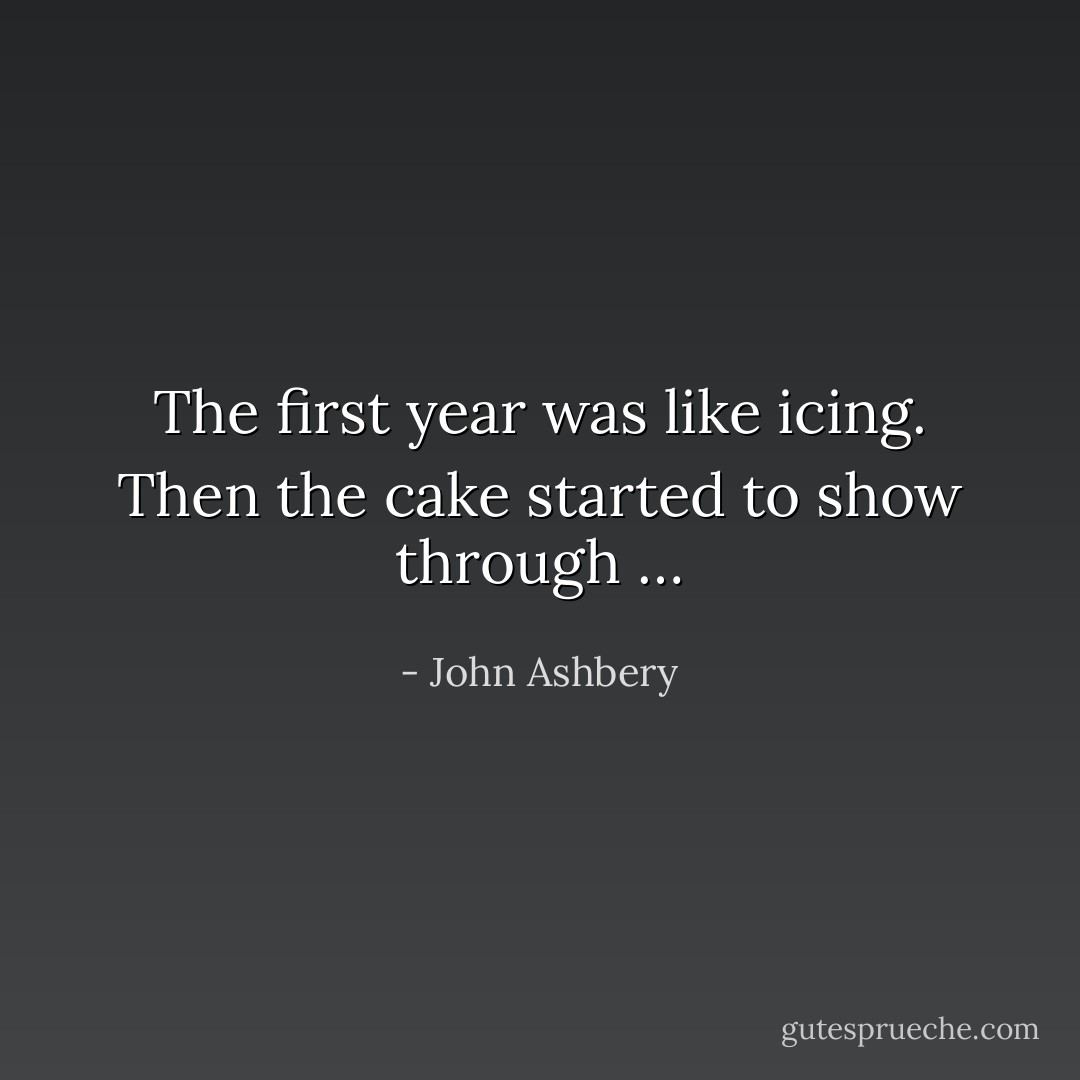 The first year was like icing. Then the cake started to show through … - John Ashbery