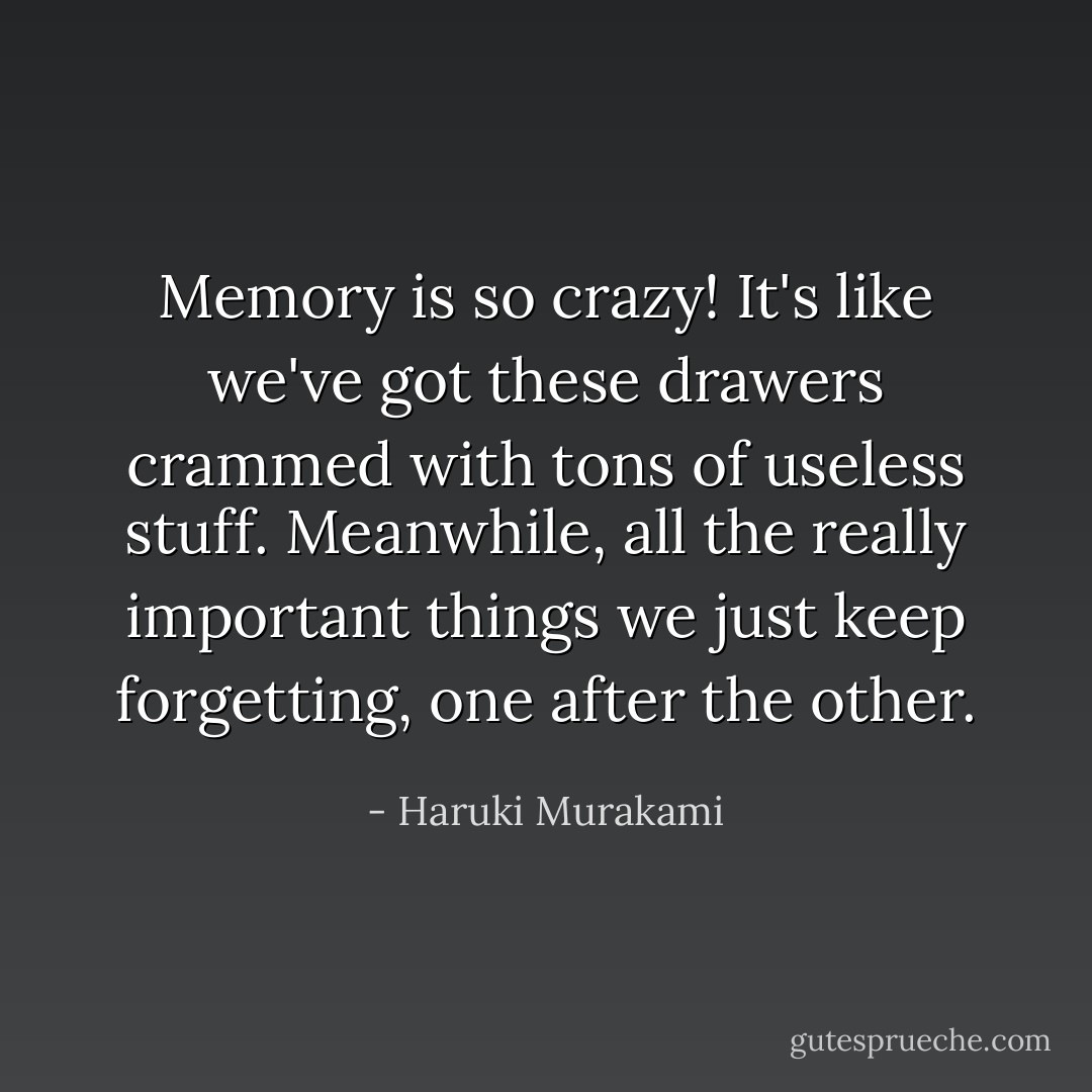 Memory is so crazy! It's like we've got these drawers crammed with tons of useless stuff. Meanwhile, all the really important things we just keep forgetting, one after the other. - Haruki Murakami