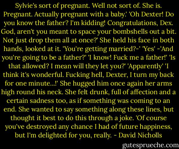 Sylvie's sort of pregnant. Well not sort of. She is. Pregnant. Actually pregnant with a baby.'<br />'Oh Dexter! Do you know the father? I'm kidding! Congratulations, Dex. God, aren't you meant to space your bombshells out a bit. Not just drop them all at once?'<br />She held his face in both hands, looked at it.<br />'You're getting married?-'<br />'Yes'<br />-'And you're going to be a father?'<br />'I know! Fuck me a father!'<br />'Is that allowed? I mean will they let you?'<br />'Apparently'<br />'I think it's wonderful. Fucking hell, Dexter, I turn my back for one minute...!'<br />She hugged him once again her arms high round his neck. She felt drunk, full of affection and a certain sadness too, as if something was coming to an end. She wanted to say something along these lines, but thought it best to do this through a joke.<br />'Of course you've destroyed any chance I had of future happiness, but I'm delighted for you, really. - David Nicholls