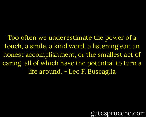 Too often we underestimate the power of a touch, a smile, a kind word, a listening ear, an honest accomplishment, or the smallest act of caring, all of which have the potential to turn a life around. - Leo F. Buscaglia