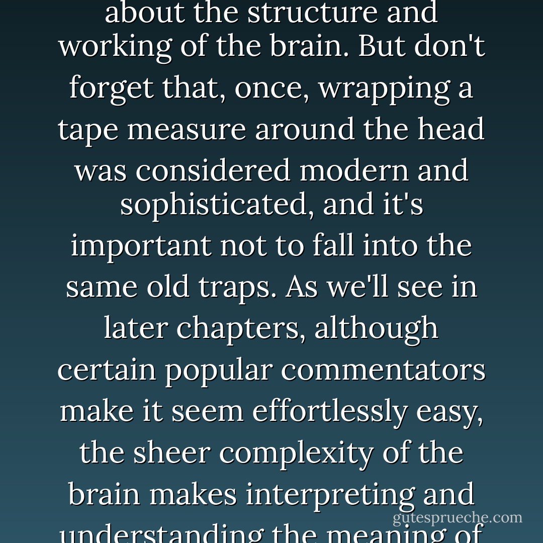The tape measures and weighing scales of the Victorian brain scientists have been supplanted by powerful neuroimaging technologies, but there is still a lesson to be learned from historical examples such as these. State-of-the-art brain scanners offer us unprecedented information about the structure and working of the brain. But don't forget that, once, wrapping a tape measure around the head was considered modern and sophisticated, and it's important not to fall into the same old traps. As we'll see in later chapters, although certain popular commentators make it seem effortlessly easy, the sheer complexity of the brain makes interpreting and understanding the meaning of any sex differences we find in the brain a very difficult task. But the first, and perhaps surprising, issue in sex differences research is that of knowing which differences are real and which, like the intially promising cephalic index, are flukes or spurious. - Cordelia Fine