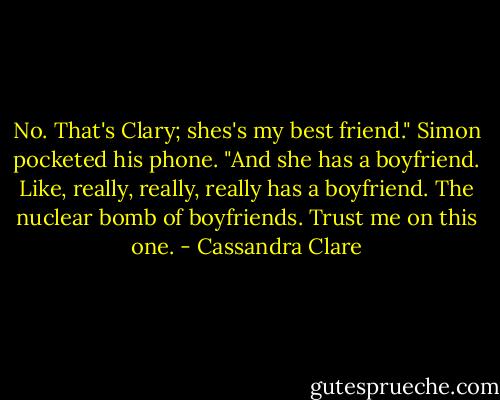 No. That's Clary; shes's my best friend." Simon pocketed his phone. "And she has a boyfriend. Like, really, really, really has a boyfriend. The nuclear bomb of boyfriends. Trust me on this one. - Cassandra Clare