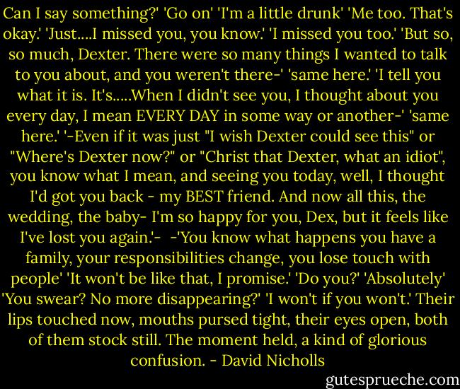 Can I say something?'<br />'Go on'<br />'I'm a little drunk'<br />'Me too. That's okay.'<br />'Just....I missed you, you know.'<br />'I missed you too.'<br />'But so, so much, Dexter. There were so many things I wanted to talk to you about, and you weren't there-'<br />'same here.'<br />'I tell you what it is. It's.....When I didn't see you, I thought about you every day, I mean EVERY DAY in some way or another-'<br />'same here.'<br />'-Even if it was just "I wish Dexter could see this" or "Where's Dexter now?" or "Christ that Dexter, what an idiot", you know what I mean, and seeing you today, well, I thought I'd got you back - my BEST friend. And now all this, the wedding, the baby- I'm so happy for you, Dex, but it feels like I've lost you again.'-<br /><br />-'You know what happens you have a family, your responsibilities change, you lose touch with people'<br />'It won't be like that, I promise.'<br />'Do you?'<br />'Absolutely'<br />'You swear? No more disappearing?'<br />'I won't if you won't.'<br />Their lips touched now, mouths pursed tight, their eyes open, both of them stock still. The moment held, a kind of glorious confusion. - David Nicholls