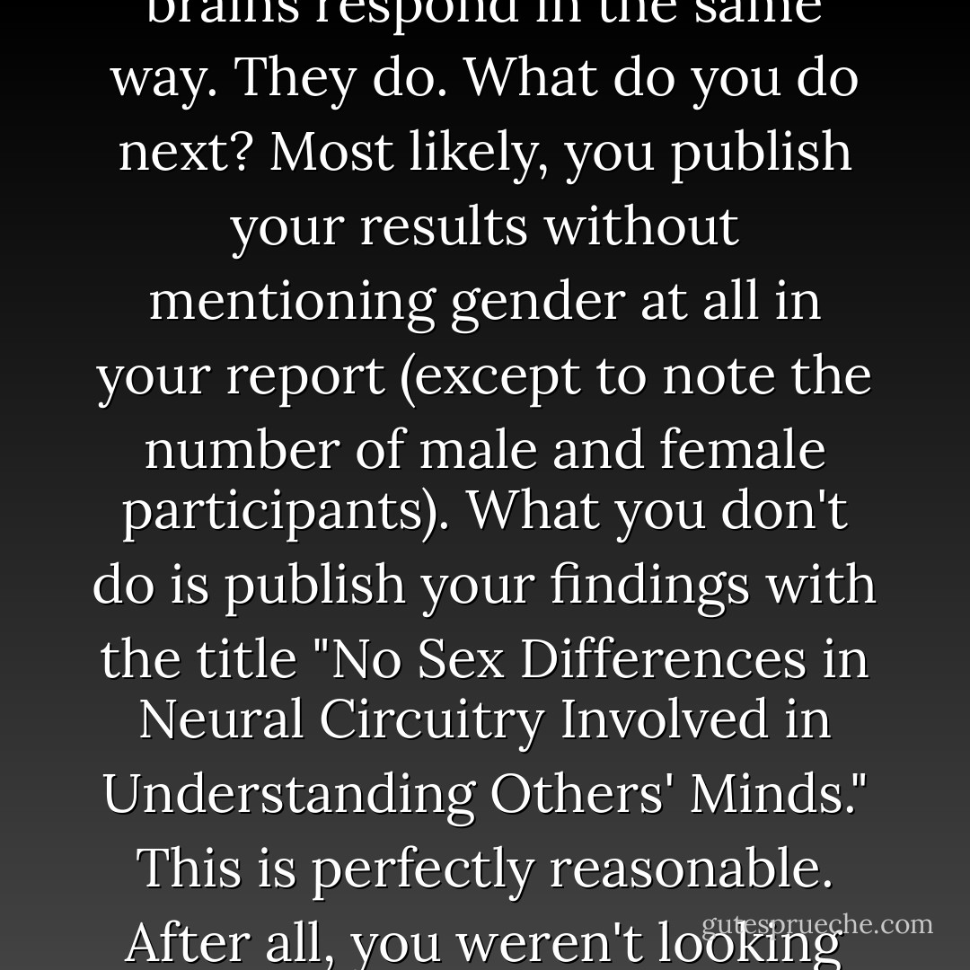 In the statistical gargon used in psychology, p refers to the probability that the difference you see between two groups (of introverts and extroverts, say, or males and females) could have occurred by chance. As a general rule, psychologists report a difference between two groups as 'significant' if the probability that it could have occurred by chance is 1 in 20, or less. The possibility of getting significant results by chance is a problem in any area of research, but it's particularly acute for sex differences research. Supppose, for example, you're a neuroscientist interested in what parts of the brain are involved in mind reading. You get fifteen participants into a scanner and ask them to guess the emotion of people in photographs. Since you have both males and females in your group, you rin a quick check to ensure that the two groups' brains respond in the same way. They do. What do you do next? Most likely, you publish your results without mentioning gender at all in your report (except to note the number of male and female participants). What you don't do is publish your findings with the title "No Sex Differences in Neural Circuitry Involved in Understanding Others' Minds." This is perfectly reasonable. After all, you weren't looking for gender difference and there were only small numbers of each sex in your study. But remember that even if males and females, overall, respond the same way on a task, five percent of studies investigating this question will throw up a "significant" difference between the sexes by chance. As Hines has explained, sex is "easily assessed, routinely evaluated, and not always reported. Because it is more interesting to find a difference than to find no difference, the 19 failures to observe a difference between men and women go unreported, whereas the 1 in 20 finding of a difference is likely to be published." This contributes to the so-called file-drawer phenomenon, whereby studies that do find sex differences get published, but those that don't languish unpublished and unseen in a researcher's file drawer. - Cordelia Fine