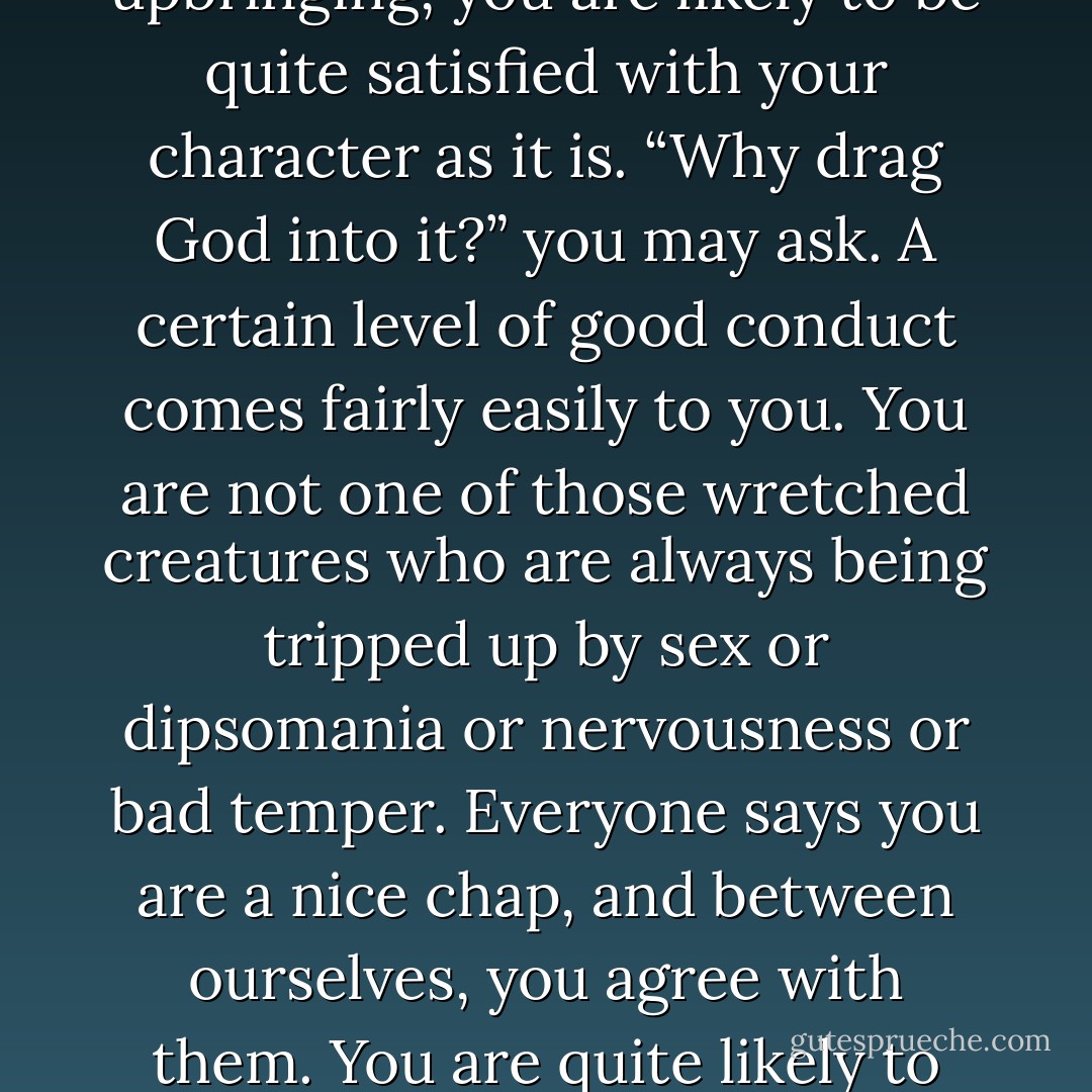 One of the dangers of having a lot of money is that you may be quite satisfied with the kinds of happiness money can give, and so fail to realize your need for God. If everything seems to come simply by signing checks, you may forget that you are at every moment totally dependent on God. Now, quite plainly natural gifts carry with them a similar danger. If you have sound nerves and intelligence and health and popularity and a good upbringing, you are likely to be quite satisfied with your character as it is. “Why drag God into it?” you may ask. A certain level of good conduct comes fairly easily to you. You are not one of those wretched creatures who are always being tripped up by sex or dipsomania or nervousness or bad temper. Everyone says you are a nice chap, and between ourselves, you agree with them. You are quite likely to believe that all this niceness is your own doing, and you may easily not feel the need for any better kind of goodness. Often people who have all these natural kinds of goodness cannot be brought to recognize their need for Christ at all until one day, the natural goodness lets them down, and their self-satisfaction is shattered. In other words, it is hard for those who are rich in this sense to enter the kingdom. - C.S. Lewis