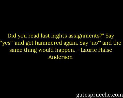 Did you read last nights assignments?" Say "yes'" and get hammered again. Say "no'" and the same thing would happen. - Laurie Halse Anderson