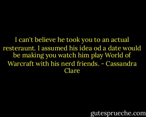 I can't believe he took you to an actual resteraunt. I assumed his idea od a date would be making you watch him play World of Warcraft with his nerd friends. - Cassandra Clare