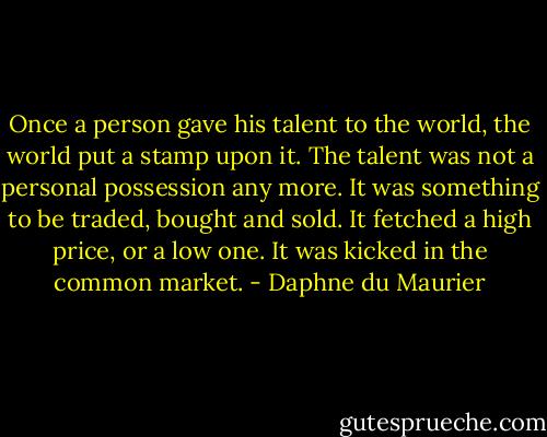 Once a person gave his talent to the world, the world put a stamp upon it. The talent was not a personal possession any more. It was something to be traded, bought and sold. It fetched a high price, or a low one. It was kicked in the common market. - Daphne du Maurier