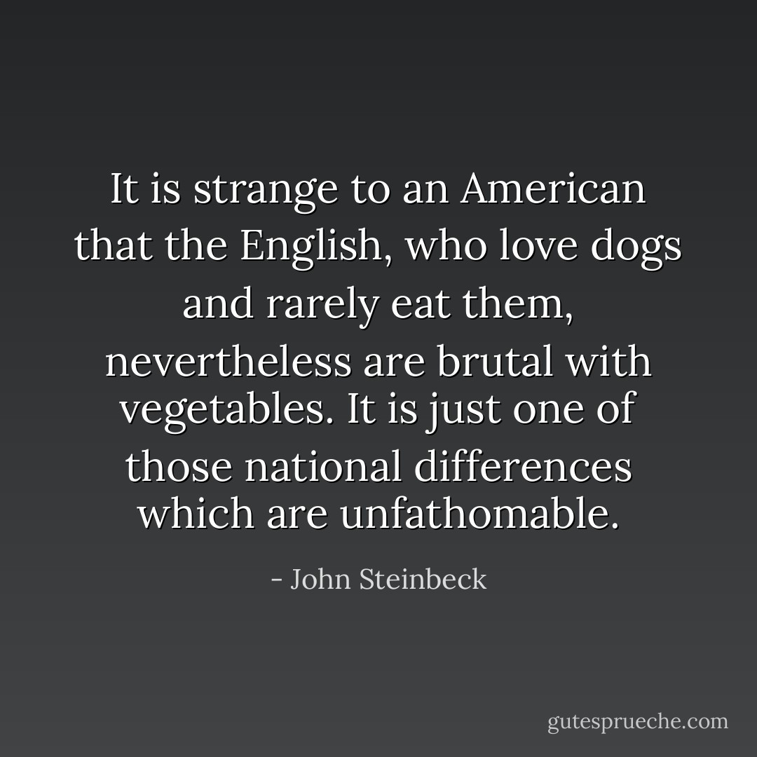 It is strange to an American that the English, who love dogs and rarely eat them, nevertheless are brutal with vegetables. It is just one of those national differences which are unfathomable. - John Steinbeck
