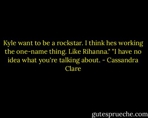 Kyle want to be a rockstar. I think hes working the one-name thing. Like Rihanna."<br />"I have no idea what you're talking about. - Cassandra Clare