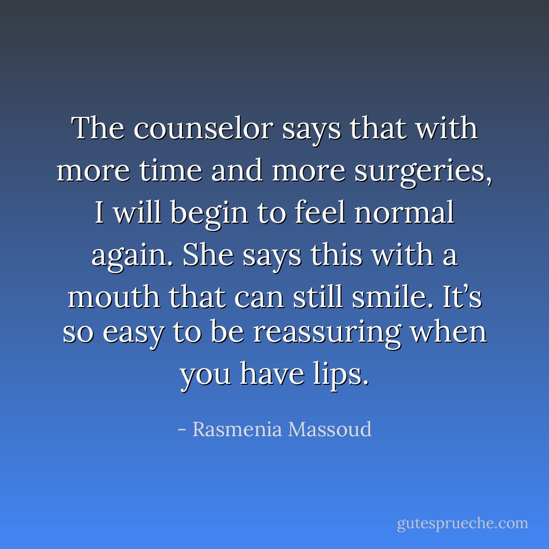 The counselor says that with more time and more surgeries, I will begin to feel normal again. She says this with a mouth that can still smile. It’s so easy to be reassuring when you have lips. - Rasmenia Massoud