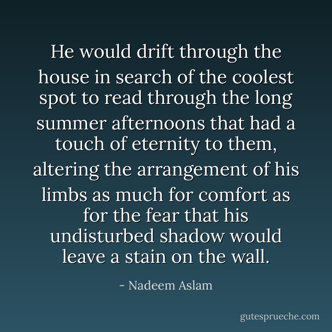 He would drift through the house in search of the coolest spot to read through the long summer afternoons that had a touch of eternity to them, altering the arrangement of his limbs as much for comfort as for the fear that his undisturbed shadow would leave a stain on the wall. - Nadeem Aslam