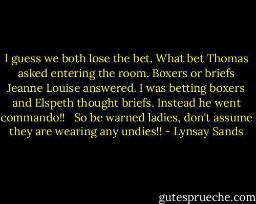I guess we both lose the bet. What bet Thomas asked entering the room.<br />Boxers or briefs Jeanne Louise answered. I was betting boxers and Elspeth thought briefs. Instead he went commando!! <br /><br />So be warned ladies, don't assume they are wearing any undies!! - Lynsay Sands