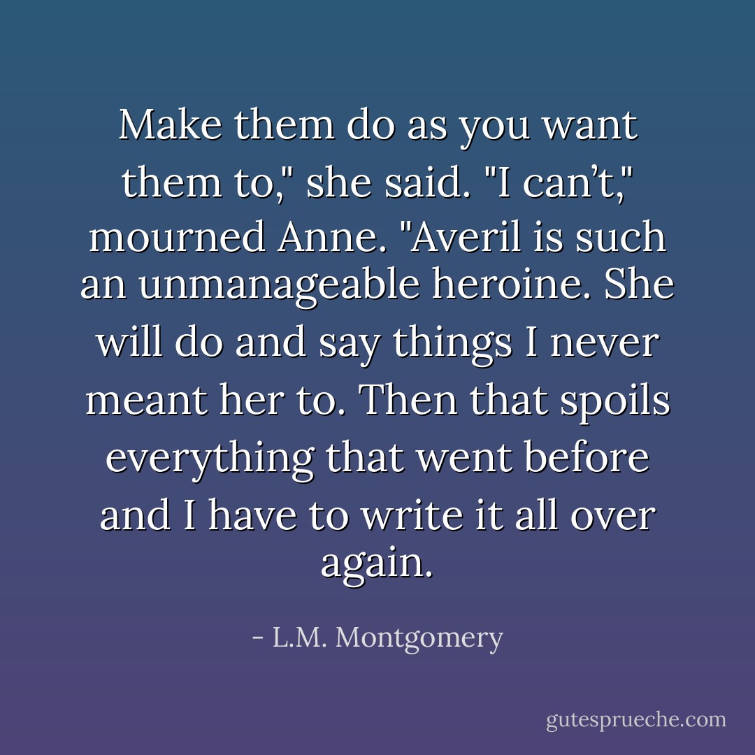 Make them do as you want them to," she said.<br />"I can’t," mourned Anne. "Averil is such an unmanageable heroine. She will do and say things I never meant her to. Then that spoils everything that went before and I have to write it all over again. - L.M. Montgomery