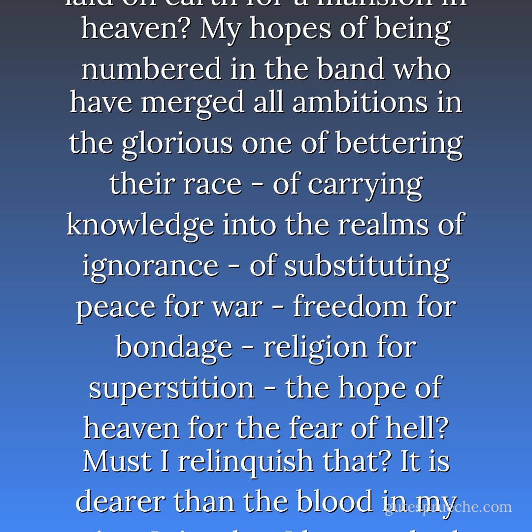 Relinquish! What! my vocation? My great work? My foundation laid on earth for a mansion in heaven? My hopes of being numbered in the band who have merged all ambitions in the glorious one of bettering their race - of carrying knowledge into the realms of ignorance - of substituting peace for war - freedom for bondage - religion for superstition - the hope of heaven for the fear of hell? Must I relinquish that? It is dearer than the blood in my veins. It is what I have to look forward to, and to live for. - Charlotte Brontë