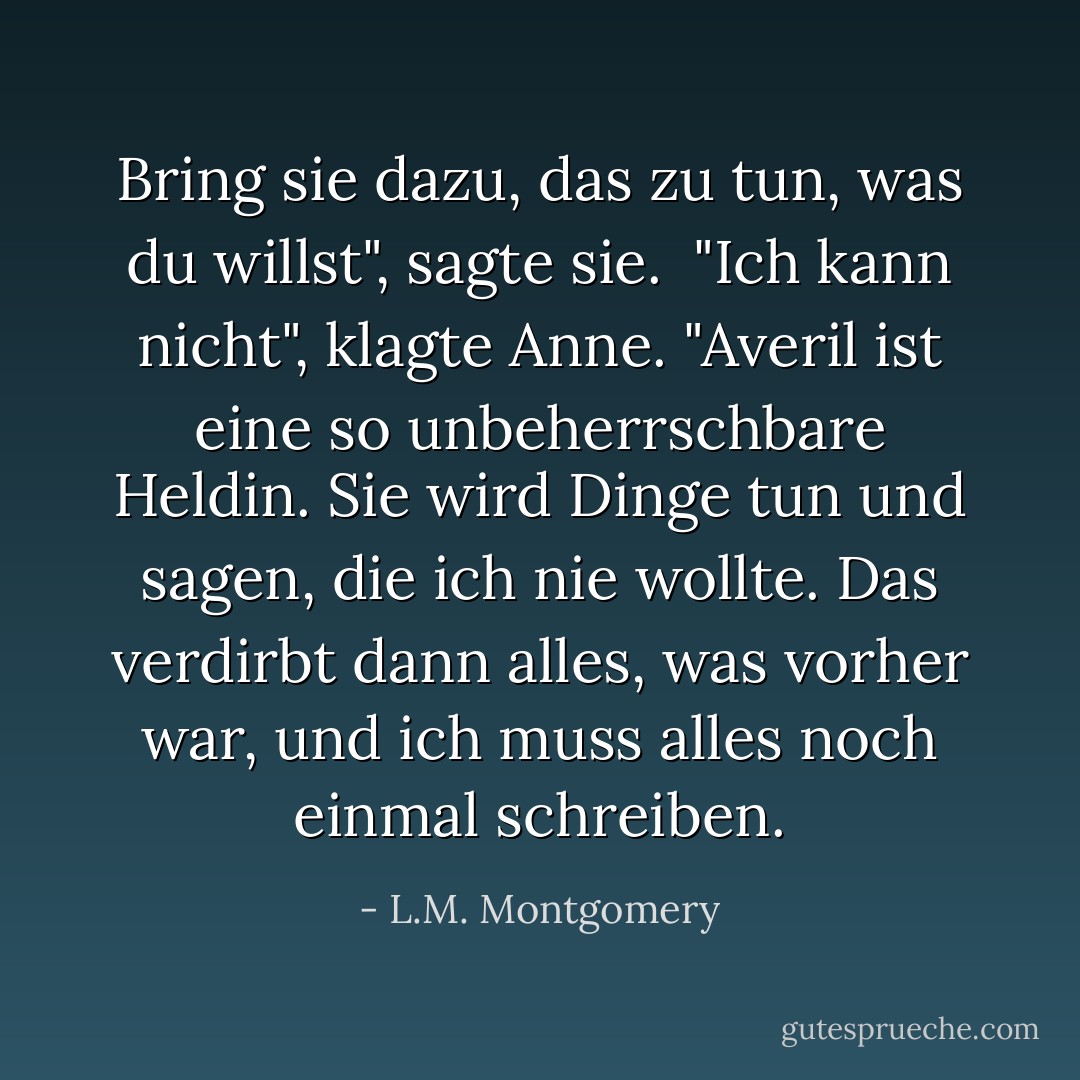 Bring sie dazu, das zu tun, was du willst", sagte sie.<br /> "Ich kann nicht", klagte Anne. "Averil ist eine so unbeherrschbare Heldin. Sie wird Dinge tun und sagen, die ich nie wollte. Das verdirbt dann alles, was vorher war, und ich muss alles noch einmal schreiben. - L.M. Montgomery<