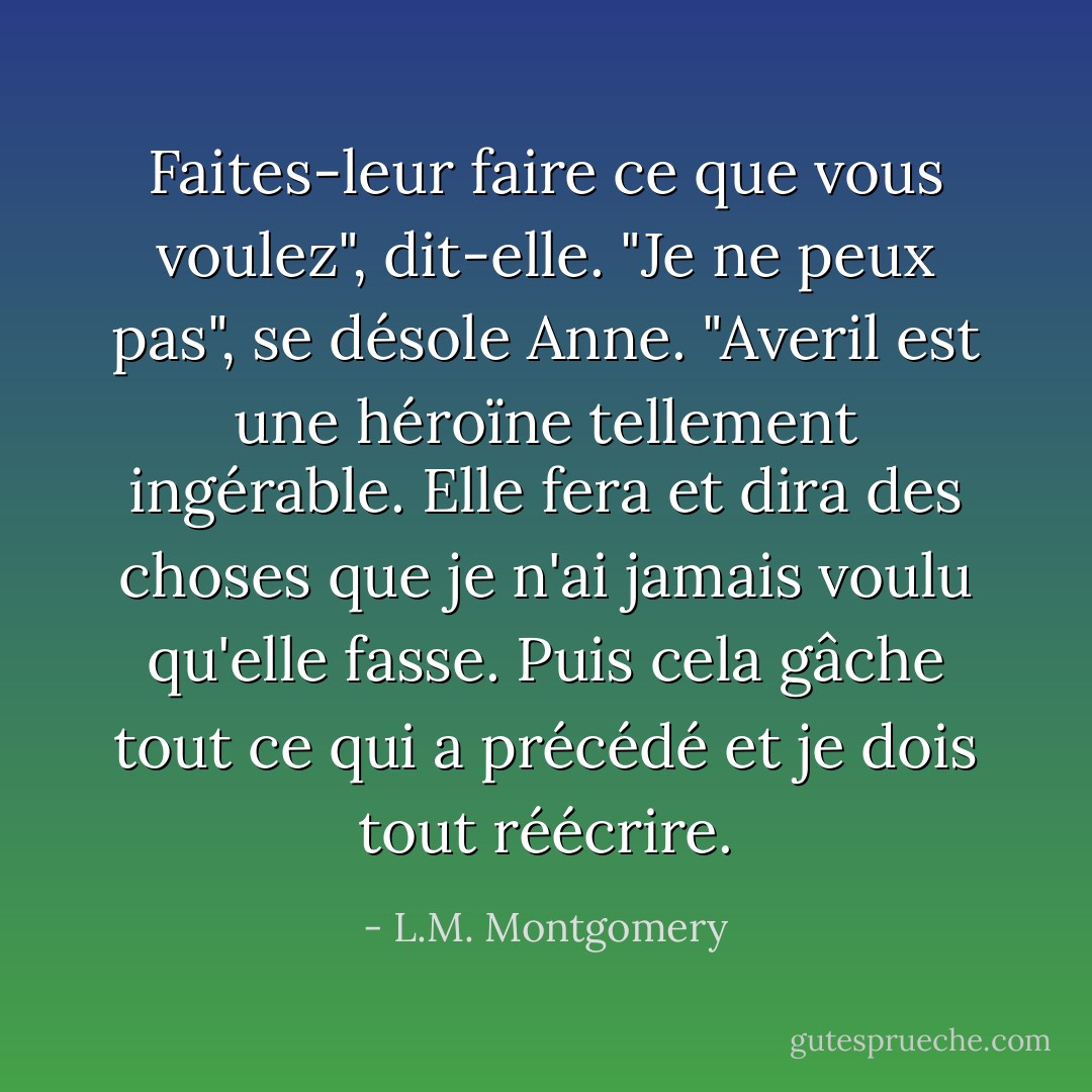 Faites-leur faire ce que vous voulez", dit-elle.<br />"Je ne peux pas", se désole Anne. "Averil est une héroïne tellement ingérable. Elle fera et dira des choses que je n'ai jamais voulu qu'elle fasse. Puis cela gâche tout ce qui a précédé et je dois tout réécrire. - L.M. Montgomery