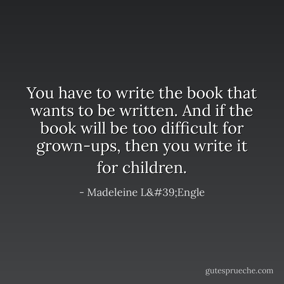 You have to write the book that wants to be written. And if the book will be too difficult for grown-ups, then you write it for children. - Madeleine L'Engle