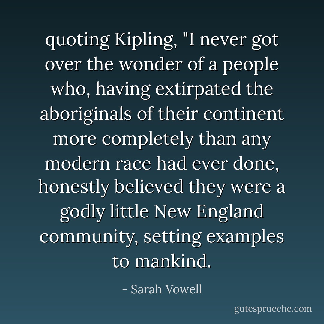 quoting Kipling, "I never got over the wonder of a people who, having extirpated the aboriginals of their continent more completely than any modern race had ever done, honestly believed they were a godly little New England community, setting examples to mankind. - Sarah Vowell