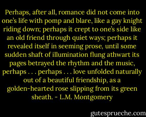 Perhaps, after all, romance did not come into one’s life with pomp and blare, like a gay knight riding down; perhaps it crept to one’s side like an old friend through quiet ways; perhaps it revealed itself in seeming prose, until some sudden shaft of illumination flung athwart its pages betrayed the rhythm and the music, perhaps . . . perhaps . . . love unfolded naturally out of a beautiful friendship, as a golden-hearted rose slipping from its green sheath. - L.M. Montgomery