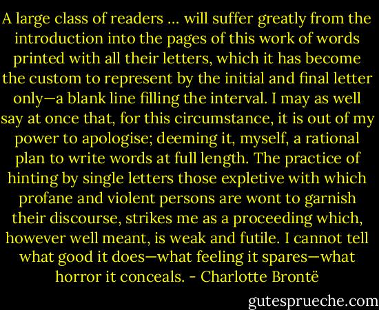 A large class of readers … will suffer greatly from the introduction into the pages of this work of words printed with all their letters, which it has become the custom to represent by the initial and final letter only—a blank line filling the interval. I may as well say at once that, for this circumstance, it is out of my power to apologise; deeming it, myself, a rational plan to write words at full length. The practice of hinting by single letters those expletive with which profane and violent persons are wont to garnish their discourse, strikes me as a proceeding which, however well meant, is weak and futile. I cannot tell what good it does—what feeling it spares—what horror it conceals. - Charlotte Brontë
