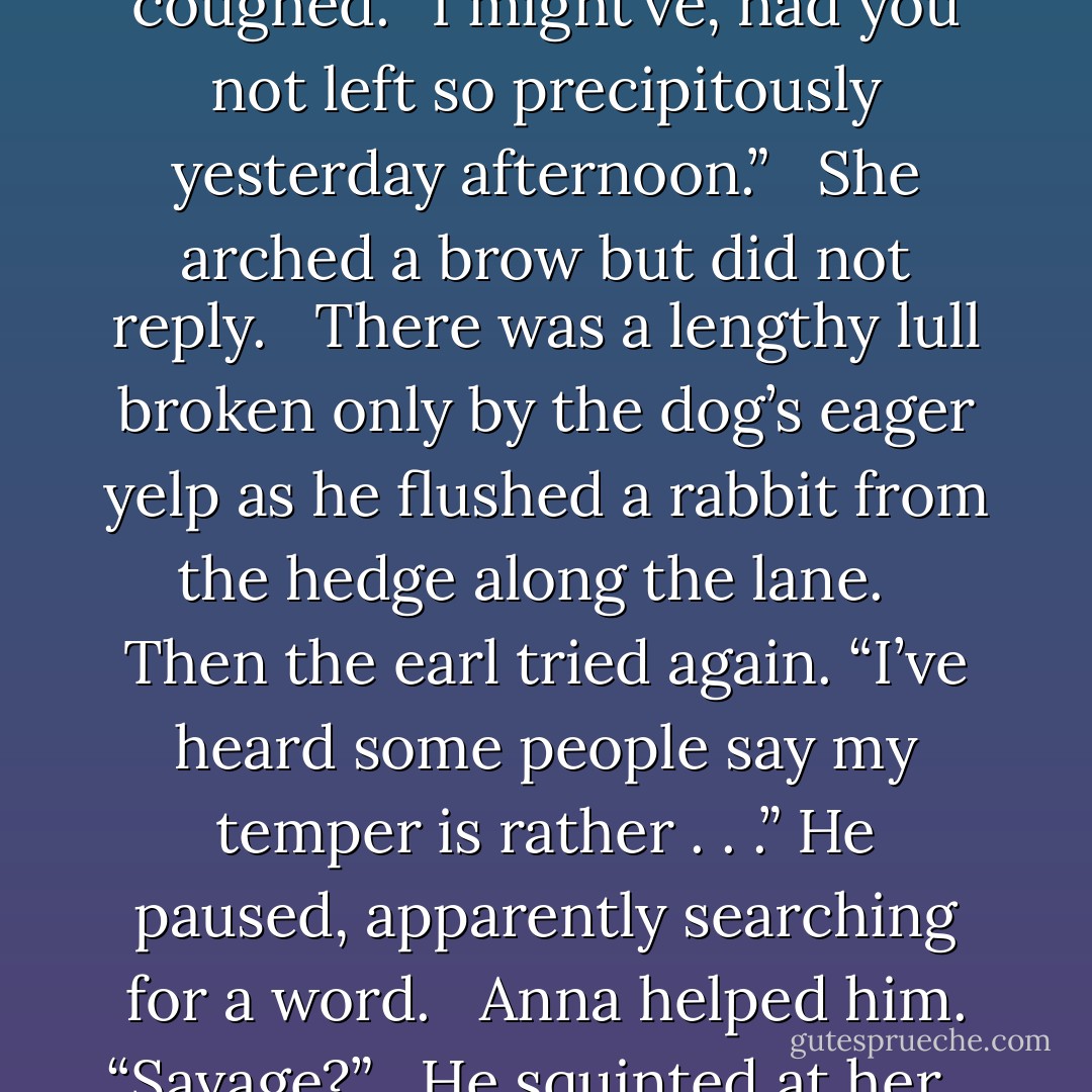 Where are we going?” she asked.<br /><br /> “Mr. Durbin’s sheep have begun to lamb, and I wanted to see how the ewes are doing.” He cleared his throat. “I suppose I should have told you about today’s outing earlier.”<br /><br /> Anna kept her eyes straight ahead and made a noncommittal sound.<br /><br /> He coughed. “I might’ve, had you not left so precipitously yesterday afternoon.”<br /><br /> She arched a brow but did not reply.<br /><br /> There was a lengthy lull broken only by the dog’s eager yelp as he flushed a rabbit from the hedge along the lane.<br /><br /> Then the earl tried again. “I’ve heard some people say my temper is rather . . .” He paused, apparently searching for a word.<br /><br /> Anna helped him. “Savage?”<br /><br /> He squinted at her.<br /><br /> “Ferocious?”<br /><br /> He frowned and opened his mouth.<br /><br /> She was quicker. “Barbaric?”<br /><br /> He cut her off before she could add to her list. “Yes, well, let us simply say that it intimidates some people.” He hesitated. “I wouldn’t want to intimidate you, Mrs. Wren.”<br /><br /> “You don’t. - Elizabeth Hoyt