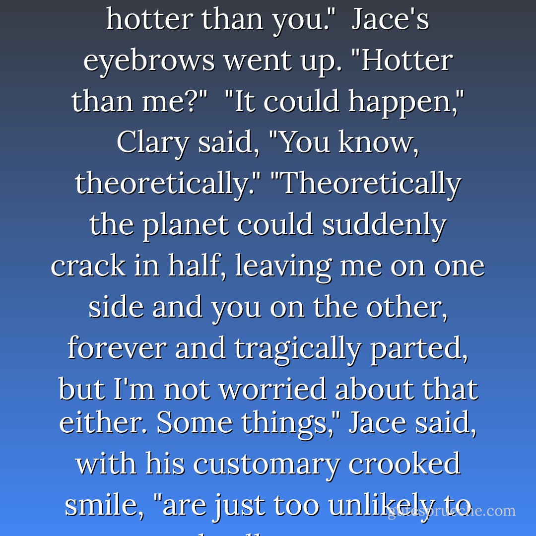 You're just worried they'll hire a male instructor and he'll be hotter than you." <br />Jace's eyebrows went up. "Hotter than me?" <br />"It could happen," Clary said, "You know, theoretically."<br />"Theoretically the planet could suddenly crack in half, leaving me on one side and you on the other, forever and tragically parted, but I'm not worried about that either. Some things," Jace said, with his customary crooked smile, "are just too unlikely to dwell upon. - Cassandra Clare