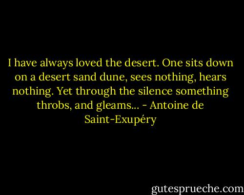 I have always loved the desert. One sits down on a desert sand dune, sees nothing, hears nothing. Yet through the silence something throbs, and gleams... - Antoine de Saint-Exupéry