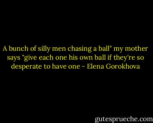 A bunch of silly men chasing a ball" my mother says "give each one his own ball if they're so desperate to have one - Elena Gorokhova